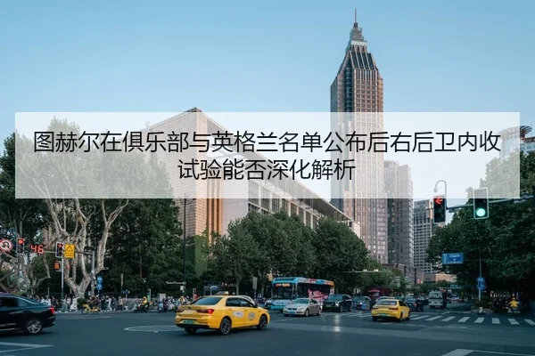 图赫尔在俱乐部与英格兰名单公布后右后卫内收试验能否深化解析